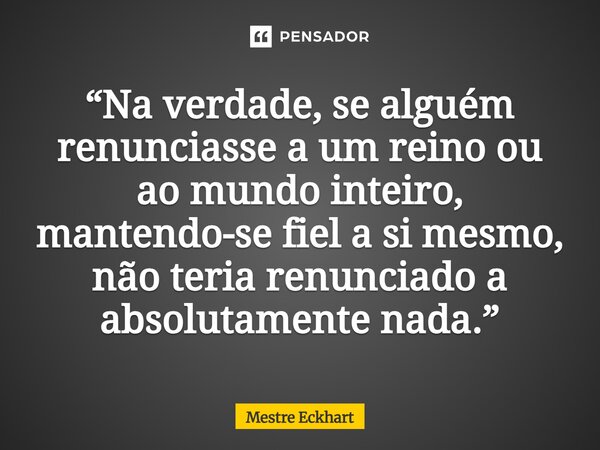 ⁠“Na verdade, se alguém renunciasse a um reino ou ao mundo inteiro, mantendo-se fiel a si mesmo, não teria renunciado a absolutamente nada.”... Frase de Mestre Eckhart.