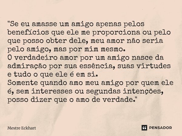 "Se eu amasse um amigo apenas pelos benefícios que ele me proporciona ou pelo que posso obter dele, meu amor não seria pelo amigo, mas por mim mesmo. O ve... Frase de Mestre Eckhart.