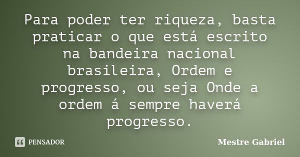 Para poder ter riqueza, basta praticar o que está escrito na bandeira nacional brasileira, Ordem e progresso, ou seja Onde a ordem á sempre haverá progresso.... Frase de Mestre Gabriel.