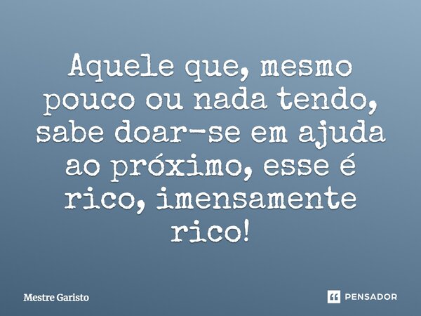 Aquele que, mesmo pouco ou nada tendo, sabe doar-se em ajuda ao próximo, esse é rico, imensamente rico!... Frase de MESTRE GARISTO.