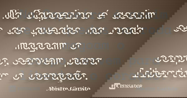 Na Capoeira é assim se as quedas na roda magoam o corpo,servem para libertar o coração.... Frase de Mestre Garisto.
