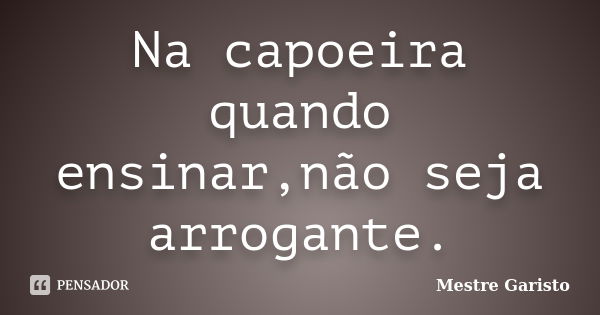 Na capoeira quando ensinar,não seja arrogante.... Frase de Mestre Garisto.