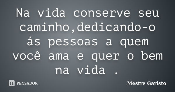 Na vida conserve seu caminho,dedicando-o ás pessoas a quem você ama e quer o bem na vida .... Frase de Mestre Garisto.