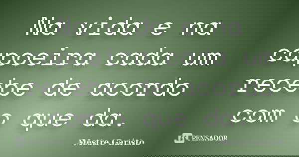 Na vida e na capoeira cada um recebe de acordo com o que da.... Frase de Mestre Garisto.