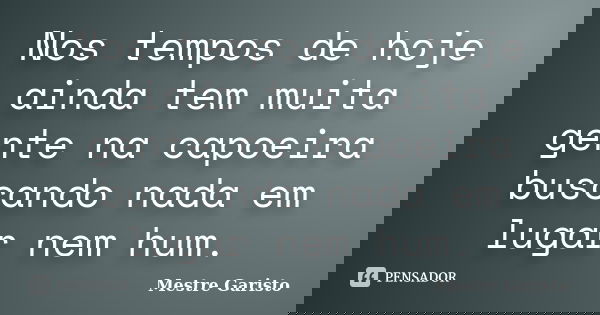 Nos tempos de hoje ainda tem muita gente na capoeira buscando nada em lugar nem hum.... Frase de Mestre Garisto.