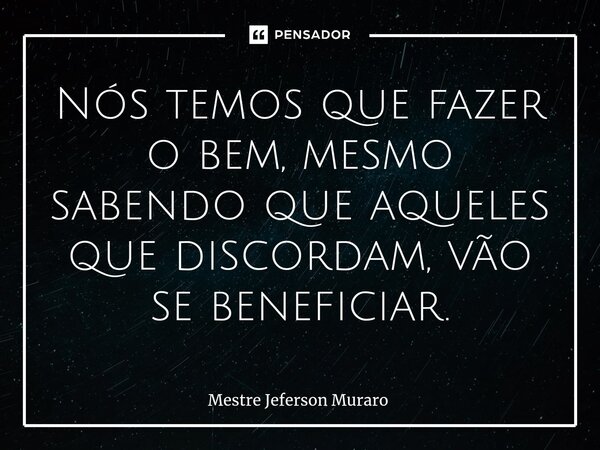 ⁠Nós temos que fazer o bem, mesmo sabendo que aqueles que discordam, vão se beneficiar.... Frase de Mestre Jeferson Muraro.