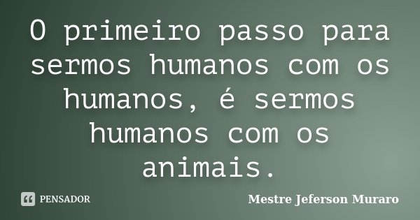 O primeiro passo para sermos humanos com os humanos, é sermos humanos com os animais.... Frase de Mestre Jeferson Muraro.