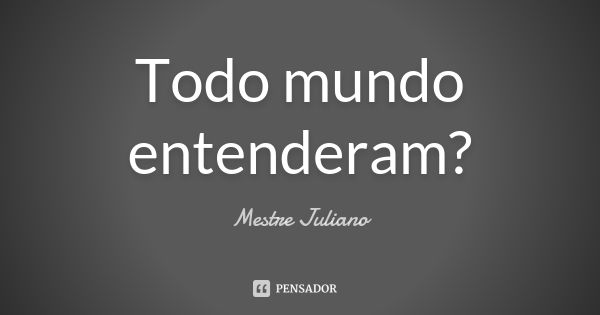 Todo mundo entenderam?... Frase de Mestre Juliano.