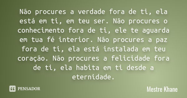 Não procures a verdade fora de ti, ela está em ti, em teu ser. Não procures o conhecimento fora de ti, ele te aguarda em tua fé interior. Não procures a paz for... Frase de mestre khane.