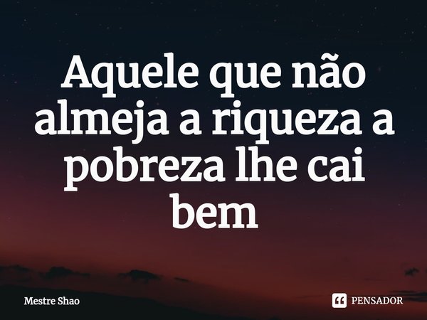 ⁠Aquele que não almeja a riqueza a pobreza lhe cai bem... Frase de Mestre Shao.