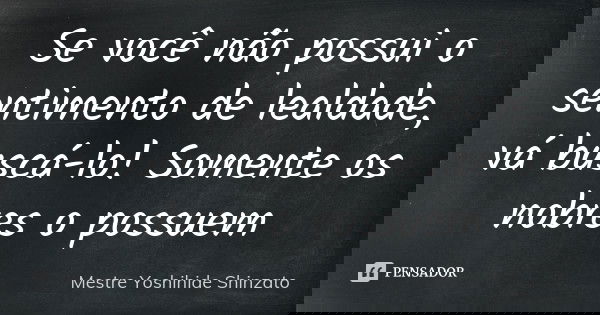 Se você não possui o sentimento de lealdade, vá buscá-lo! Somente os nobres o possuem... Frase de Mestre Yoshihide Shinzato.
