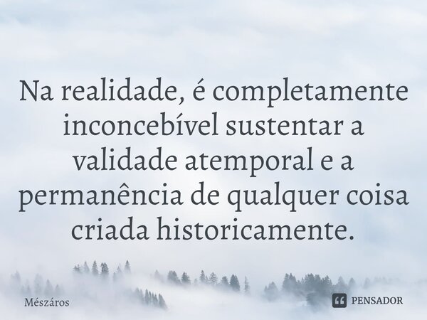 ⁠Na realidade, é completamente inconcebível sustentar a validade atemporal e a permanência de qualquer coisa criada historicamente.... Frase de Mészáros.