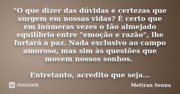 "O que dizer das dúvidas e certezas que surgem em nossas vidas? É certo que em inúmeras vezes o tão almejado equilíbrio entre "emoção e razão", l... Frase de Mettran Senna.