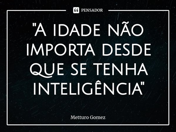 "⁠A idade não importa desde que se tenha inteligência"... Frase de Metturo Gomez.