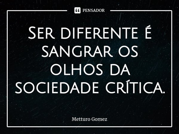 ⁠Ser diferente é sangrar os olhos da sociedade crítica.... Frase de Metturo Gomez.