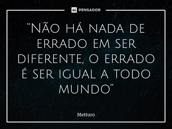 ⁠“Não há nada de errado em ser diferente, o errado é ser igual a todo mundo”... Frase de Metturo.