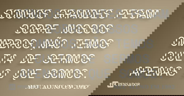 SONHOS GRANDES PESAM SOBRE NOSSOS OMBROS,NÃO TEMOS CULTA DE SERMOS APENAS O QUE SOMOS.... Frase de MEU ALUNO EM 1992.
