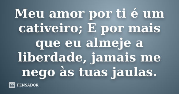 Meu amor por ti é um cativeiro; E por mais que eu almeje a liberdade, jamais me nego às tuas jaulas.