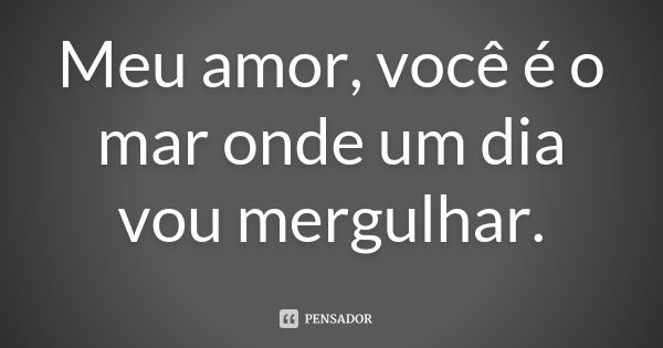 Meu amor, você é o mar onde um dia vou mergulhar.