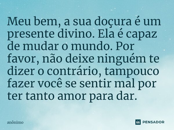⁠Meu bem, a sua doçura é um presente divino. Ela é capaz de mudar o mundo. Por favor, não deixe ninguém te dizer o contrário, tampouco fazer você se sentir mal ... Frase de Anônimo.