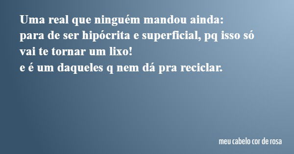 Uma real que ninguém mandou ainda: para de ser hipócrita e superficial, pq isso só vai te tornar um lixo! e é um daqueles q nem dá pra reciclar.... Frase de meu cabelo cor de rosa.