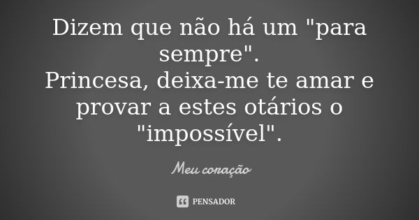 Dizem que não há um "para sempre". Princesa, deixa-me te amar e provar a estes otários o "impossível".... Frase de Meu coração..