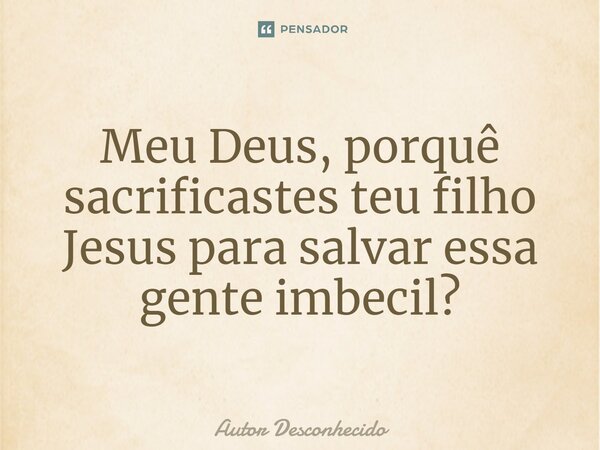 ⁠Meu Deus, porquê sacrificastes teu filho Jesus para salvar essa gente imbecil?... Frase de Autor desconhecido.