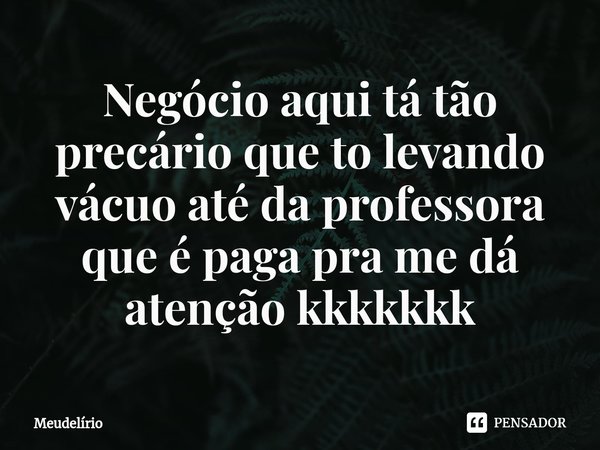 Negócio aqui tá tão precário que to levando vácuo até da professora que é paga pra me dá atenção kkkkkkk... Frase de Meudelírio.