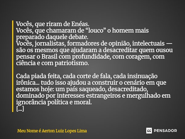 Vocês, que riram de Enéas. Vocês, que chamaram de “louco” o homem mais preparado daquele debate. Vocês, jornalistas, formadores de opinião, intelectuais — são o... Frase de Meu Nome é Aerton Luiz Lopes Lima.