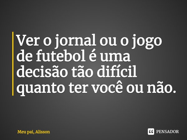 ⁠Ver o jornal ou o jogo de futebol é uma decisão tão difícil quanto ter você ou não.... Frase de Meu pai, Alisson.