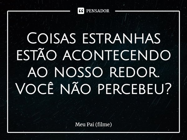 Coisas estranhas estão acontecendo ao nosso redor. Você não percebeu?... Frase de Meu Pai (filme).