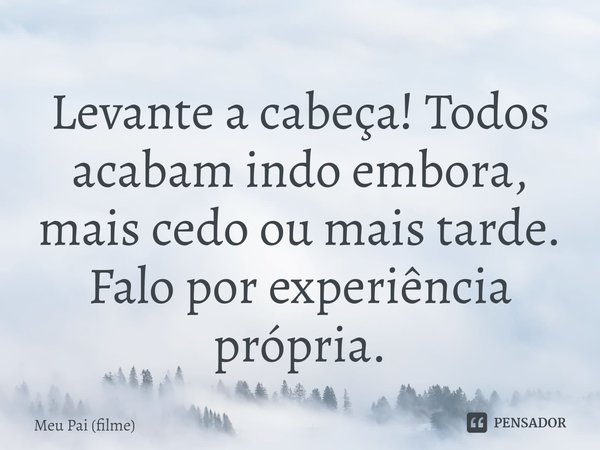 Levante a cabeça! Todos acabam indo embora, mais cedo ou mais tarde. Falo por experiência própria.... Frase de Meu Pai (filme).