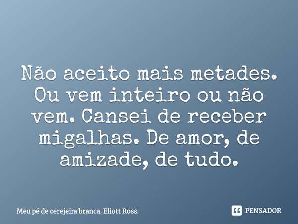 Não aceito mais metades. Ou vem inteiro ou não vem. Cansei de receber migalhas. De amor, de amizade, de tudo.... Frase de Meu pé de cerejeira branca. Eliott Ross..