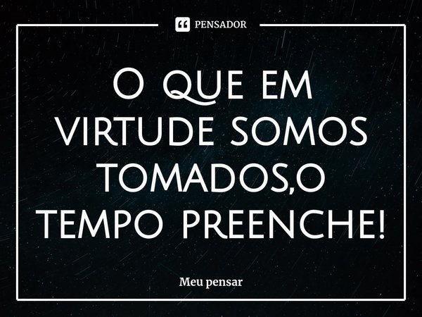 ⁠O que em virtude somos tomados,o tempo preenche!... Frase de Meu pensar.