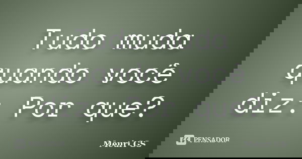 Tudo muda quando você diz: Por que?... Frase de Meuri GS.