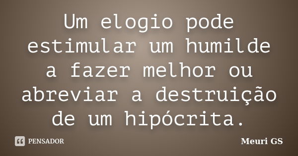 Um elogio pode estimular um humilde a fazer melhor ou abreviar a destruição de um hipócrita.... Frase de Meuri GS.