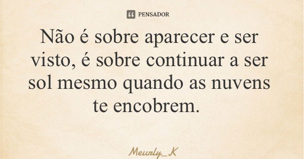 Não é sobre aparecer e ser visto, é sobre continuar a ser sol mesmo quando as nuvens te encobrem.... Frase de Meurly_K.