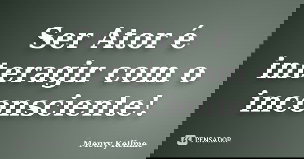 Ser Ator é interagir com o inconsciente!... Frase de Meury Kellme.