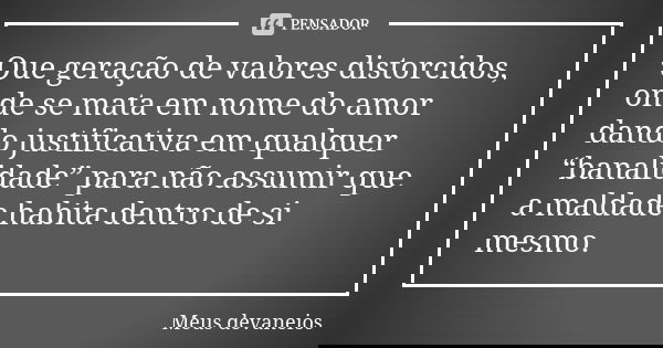 Que geração de valores distorcidos, onde se mata em nome do amor dando justificativa em qualquer “banalidade” para não assumir que a maldade habita dentro de si... Frase de meus devaneios.