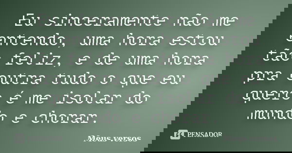 Eu sinceramente não me entendo, uma hora estou tão feliz, e de uma hora pra outra tudo o que eu quero é me isolar do mundo e chorar.... Frase de Meus versos.
