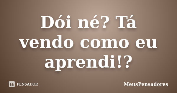 Dói né? Tá vendo como eu aprendi!?... Frase de MeusPensadores.