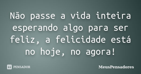 Não passe a vida inteira esperando algo para ser feliz, a felicidade está no hoje, no agora!... Frase de MeusPensadores.