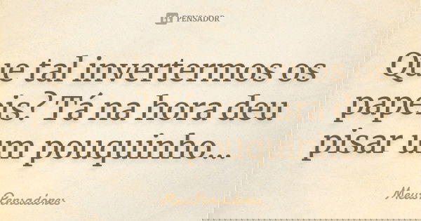 Que tal invertermos os papeis? Tá na hora deu pisar um pouquinho...... Frase de MeusPensadores.