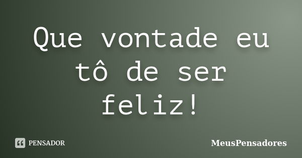 Que vontade eu tô de ser feliz!... Frase de MeusPensadores.