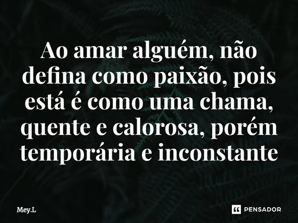 Ao amar alguém, não defina como paixão, pois está é como uma chama, quente e calorosa, porém temporária e inconstante... Frase de Mey.L.
