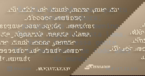 Eu fiz de tudo para que tu fosses embora; porque sou suja, menino. Não te jogaria nesta lama. Entre toda essa gente Tu és merecedor de todo amor do mundo.... Frase de M.F (17.12.13).