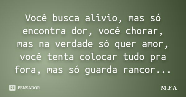 Você busca alivio, mas só encontra dor, você chorar, mas na verdade só quer amor, você tenta colocar tudo pra fora, mas só guarda rancor...... Frase de M.F.A.