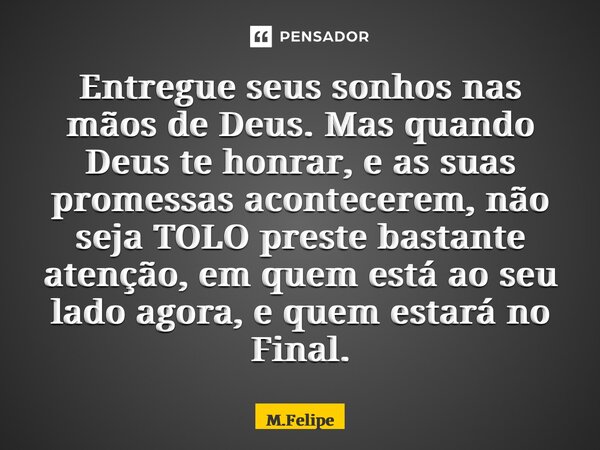 ⁠Entregue seus sonhos nas mãos de Deus. Mas quando Deus te honrar, e as suas promessas acontecerem, não seja TOLO preste bastante atenção, em quem está ao seu l... Frase de M.Felipe.