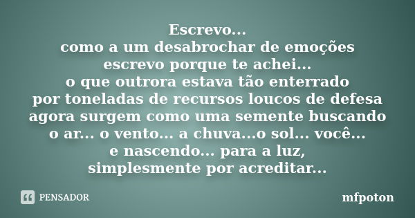 Escrevo... como a um desabrochar de emoções escrevo porque te achei... o que outrora estava tão enterrado por toneladas de recursos loucos de defesa agora surge... Frase de mfpoton.