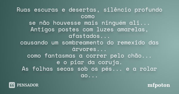 Ruas escuras e desertas, silêncio profundo como se não houvesse mais ninguém ali... Antigos postes com luzes amarelas, afastados... causando um sombreamento do ... Frase de mfpoton.